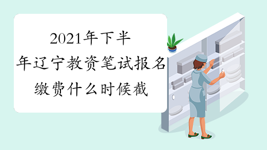 2021年下半年辽宁教资笔试报名缴费什么时候截止?