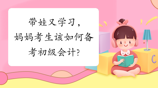 带娃又学习，妈妈考生该如何备考初级会计?