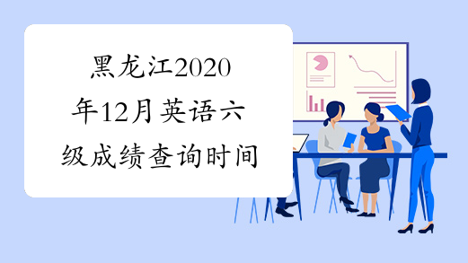 黑龙江2020年12月英语六级成绩查询时间