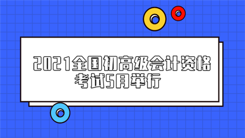 2021全国初高级会计资格考试5月举行 哪些事项需要提前了解.png