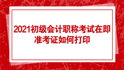 2021初级会计职称考试在即 准考证如何打印.png