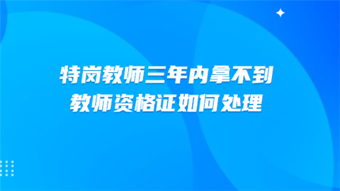 特岗教师三年内拿不到教师资格证如何处理.png