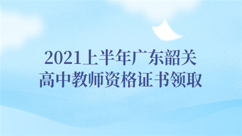 2021上半年广东韶关高中教师资格证书领取.png