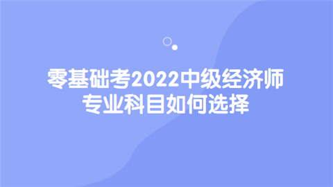 零基础考2022中级经济师 专业科目如何选择.png