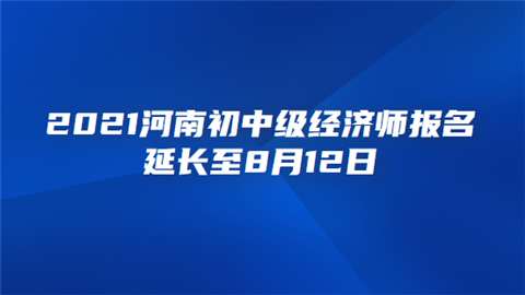 2021河南初中级经济师报名延长至8月12日 考试报名如何进行.png