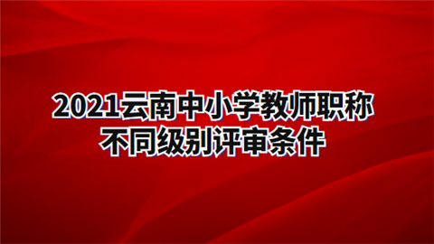 2021云南中小学教师职称不同级别评审条件.png