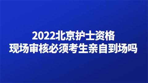 2022北京护士资格现场审核必须考生亲自到场吗.png