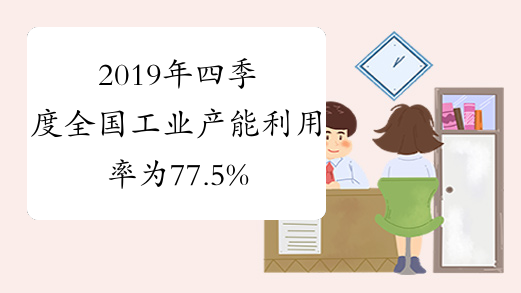 2019年四季度全国工业产能利用率为77.5%