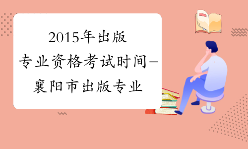 2015年出版专业资格考试时间-襄阳市出版专业资格考试网
