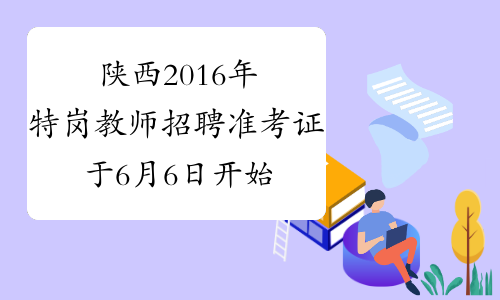 陕西2016年特岗教师招聘准考证于6月6日开始打印了