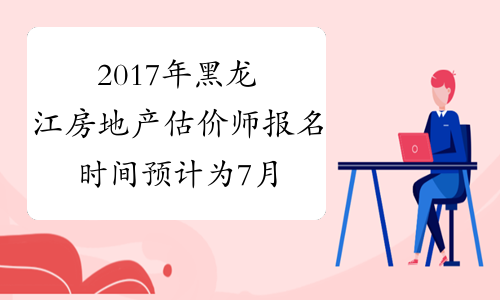 2017年黑龙江房地产估价师报名时间预计为7月中旬
