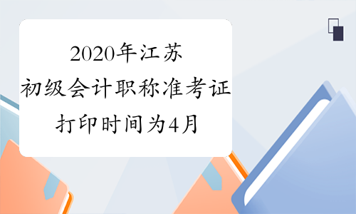 2020年江苏初级会计职称准考证打印时间为4月28日至5月8日