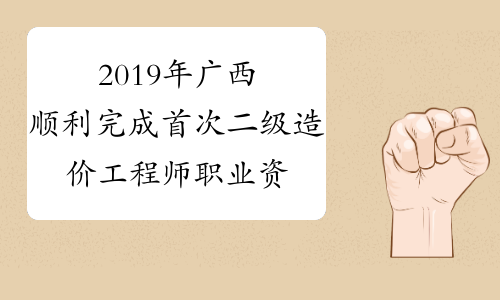 2019年广西顺利完成首次二级造价工程师职业资格考试