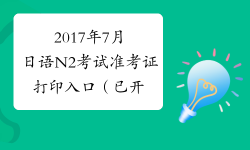 2017年7月日语N2考试准考证打印入口（已开通）