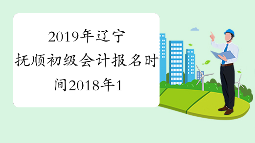2019年辽宁抚顺初级会计报名时间2018年11月1-30日