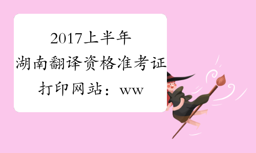 2017上半年湖南翻译资格准考证打印网站：www.hunanpea.com