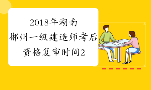 2018年湖南郴州一级建造师考后资格复审时间2月14至15日