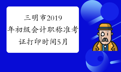 三明市2019年初级会计职称准考证打印时间5月18日截止