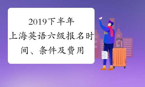 2019下半年上海英语六级报名时间、条件及费用公布笔试+口试