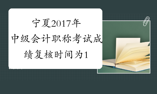 宁夏2017年中级会计职称考试成绩复核时间为11月20日前