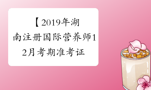 【2019年湖南注册国际营养师12月考期准考证打印时间】- 