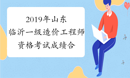 2019年山东临沂一级造价工程师资格考试成绩合格人员公示