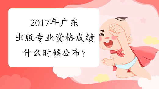 2017年广东出版专业资格成绩什么时候公布？