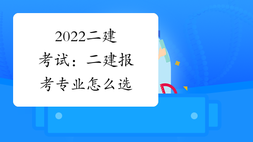 2022二建考试:二建报考专业怎么选