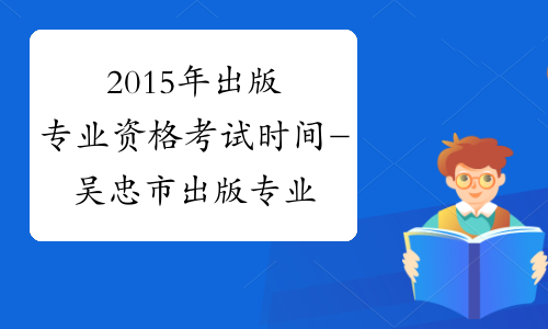 2015年出版专业资格考试时间-吴忠市出版专业资格考试网