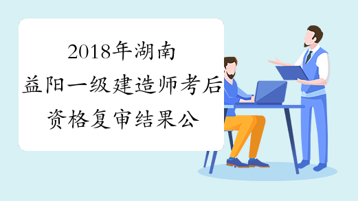 2018年湖南益阳一级建造师考后资格复审结果公布
