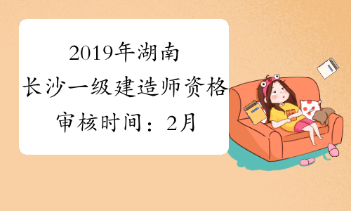 2019年湖南长沙一级建造师资格审核时间：2月12日、14日