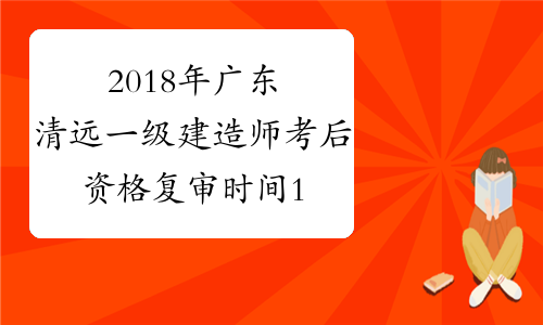 2018年广东清远一级建造师考后资格复审时间1月14至21日