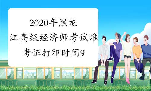 2020年黑龙江高级经济师考试准考证打印时间9月7日－9月10日