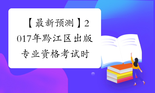 【最新预测】2017年黔江区出版专业资格考试时间预计为10