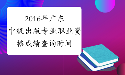 2016年广东中级出版专业职业资格成绩查询时间：12月20日起