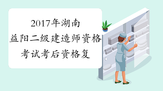 2017年湖南益阳二级建造师资格考试考后资格复审公告