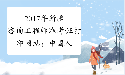 2017年新疆咨询工程师准考证打印网站：中国人事考试网
