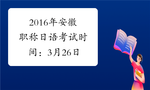2016年安徽职称日语考试时间：3月26日