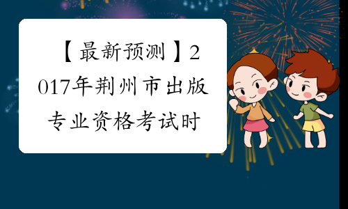【最新预测】2017年荆州市出版专业资格考试时间预计为10