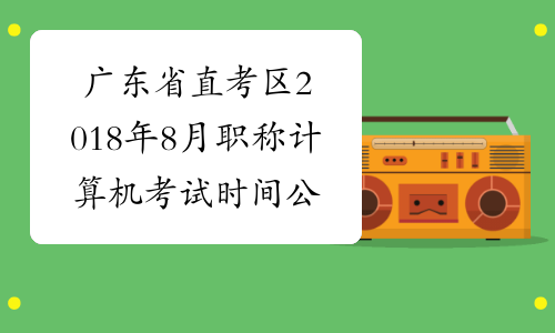 广东省直考区2018年8月职称计算机考试时间公布