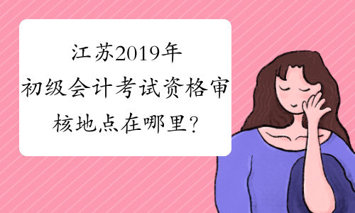 江苏2019年初级会计考试资格审核地点在哪里？