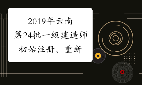 2019年云南第24批一级建造师初始注册、重新注册、增项注