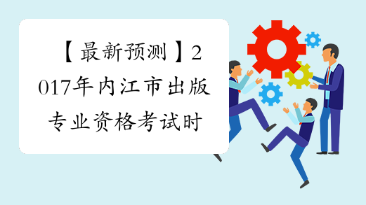 【最新预测】2017年内江市出版专业资格考试时间预计为10