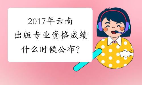 2017年云南出版专业资格成绩什么时候公布？