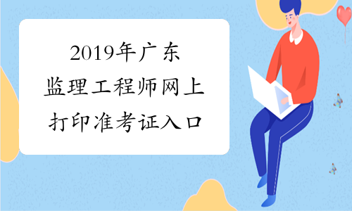 2019年广东监理工程师网上打印准考证入口