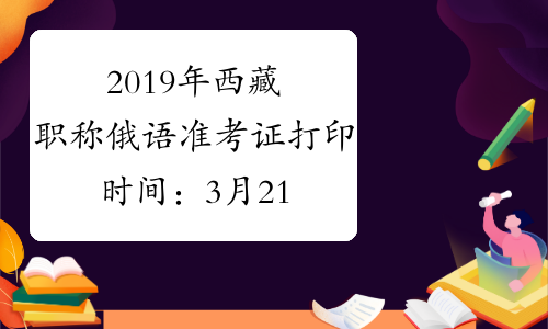 2019年西藏职称俄语准考证打印时间：3月21日至3月26日