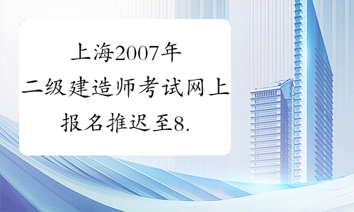 上海2007年二级建造师考试网上报名推迟至8.10-14日