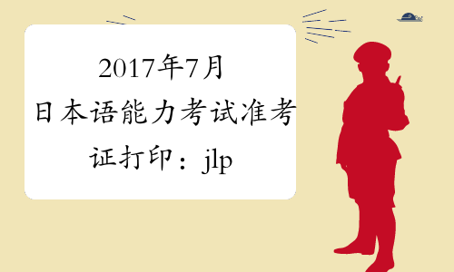 2017年7月日本语能力考试准考证打印：jlpt.etest.edu.cn