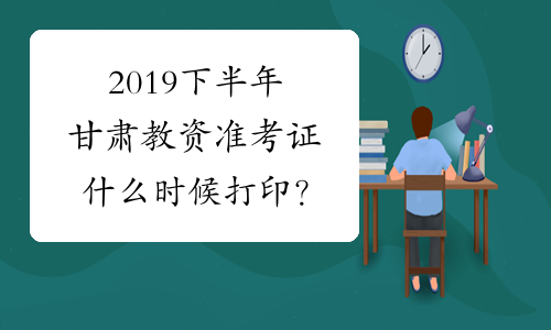 2019下半年甘肃教资准考证什么时候打印？
