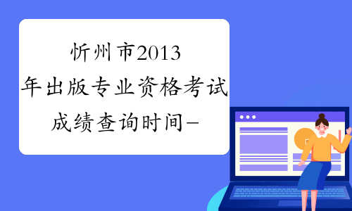 忻州市2013年出版专业资格考试成绩查询时间-山西省出版专